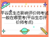 平谷区生态影响评价师考试一般在哪里考(平谷生态评价师考点)