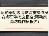 阿勒泰初级消防设施操作员在哪里学怎么报名(阿勒泰消防操作员报名)