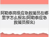 阿勒泰高级应急救援员在哪里学怎么报名(阿勒泰应急救援员报名)