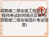 阿勒泰二级安装工程造价工程师考试时间地点及费用(阿勒泰二级安装造价考试信息)