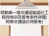 阿勒泰一级交通运输造价工程师培训及报考条件详情(阿泰交通造价师报考)