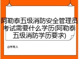 阿勒泰五级消防安全管理员考试需要什么学历(阿勒泰五级消防学历要求)