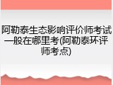 阿勒泰生态影响评价师考试一般在哪里考(阿勒泰环评师考点)