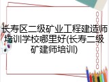 长寿区二级矿业工程建造师培训学校哪里好(长寿二级矿建师培训)