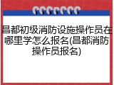 昌都初级消防设施操作员在哪里学怎么报名(昌都消防操作员报名)