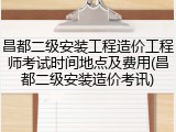昌都二级安装工程造价工程师考试时间地点及费用(昌都二级安装造价考讯)