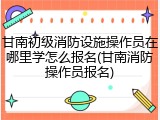 甘南初级消防设施操作员在哪里学怎么报名(甘南消防操作员报名)