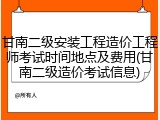 甘南二级安装工程造价工程师考试时间地点及费用(甘南二级造价考试信息)