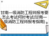 甘南一级消防工程师报考要怎么考试何时考试(甘南一级消防工程师报考指南)