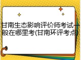 甘南生态影响评价师考试一般在哪里考(甘南环评考点)