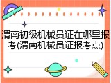 渭南初级机械员证在哪里报考(渭南机械员证报考点)