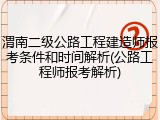 渭南二级公路工程建造师报考条件和时间解析(公路工程师报考解析)
