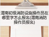 渭南初级消防设施操作员在哪里学怎么报名(渭南消防操作员报名)