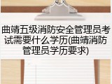 曲靖五级消防安全管理员考试需要什么学历(曲靖消防管理员学历要求)