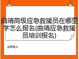 曲靖高级应急救援员在哪里学怎么报名(曲靖应急救援员培训报名)