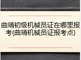 曲靖初级机械员证在哪里报考(曲靖机械员证报考点)