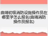 曲靖初级消防设施操作员在哪里学怎么报名(曲靖消防操作员报名)