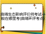 曲靖生态影响评价师考试一般在哪里考(曲靖环评考点)