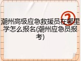潮州高级应急救援员在哪里学怎么报名(潮州应急员报考)