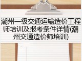 潮州一级交通运输造价工程师培训及报考条件详情(潮州交通造价师培训)