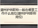 潮州护师职称一般在哪里工作什么岗位(潮州护师职称岗位)