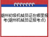 潮州初级机械员证在哪里报考(潮州机械员证报考点)