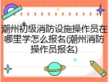 潮州初级消防设施操作员在哪里学怎么报名(潮州消防操作员报名)
