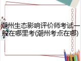 潮州生态影响评价师考试一般在哪里考(潮州考点在哪)