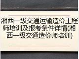 湘西一级交通运输造价工程师培训及报考条件详情(湘西一级交通造价师培训)