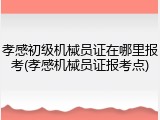 孝感初级机械员证在哪里报考(孝感机械员证报考点)
