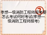 孝感一级消防工程师报考要怎么考试何时考试(孝感一级消防工程师报考)