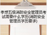 孝感五级消防安全管理员考试需要什么学历(消防安全管理员学历要求)