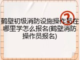 鹤壁初级消防设施操作员在哪里学怎么报名(鹤壁消防操作员报名)