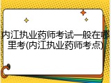 内江执业药师考试一般在哪里考(内江执业药师考点)