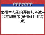 泉州生态影响评价师考试一般在哪里考(泉州环评师考点)