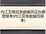 内江五级应急救援员证在哪里报考(内江应急救援员报考)