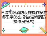 淄博初级消防设施操作员在哪里学怎么报名(淄博消防操作员报名)