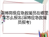 淄博高级应急救援员在哪里学怎么报名(淄博应急救援员报考)