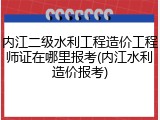 内江二级水利工程造价工程师证在哪里报考(内江水利造价报考)