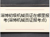 淄博初级机械员证在哪里报考(淄博机械员证报考点)