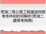 芜湖二级公路工程建造师报考条件和时间解析(芜湖二建报考指南)