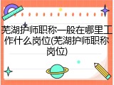 芜湖护师职称一般在哪里工作什么岗位(芜湖护师职称岗位)