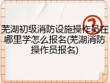 芜湖初级消防设施操作员在哪里学怎么报名(芜湖消防操作员报名)