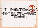 内江一级消防工程师培训机构哪个最好(内江一级消防工程师培训)