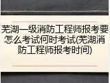 芜湖一级消防工程师报考要怎么考试何时考试(芜湖消防工程师报考时间)