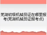 芜湖初级机械员证在哪里报考(芜湖机械员证报考点)