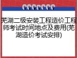 芜湖二级安装工程造价工程师考试时间地点及费用(芜湖造价考试安排)