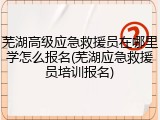 芜湖高级应急救援员在哪里学怎么报名(芜湖应急救援员培训报名)