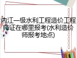 内江一级水利工程造价工程师证在哪里报考(水利造价师报考地点)