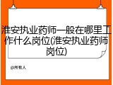 淮安执业药师一般在哪里工作什么岗位(淮安执业药师岗位)